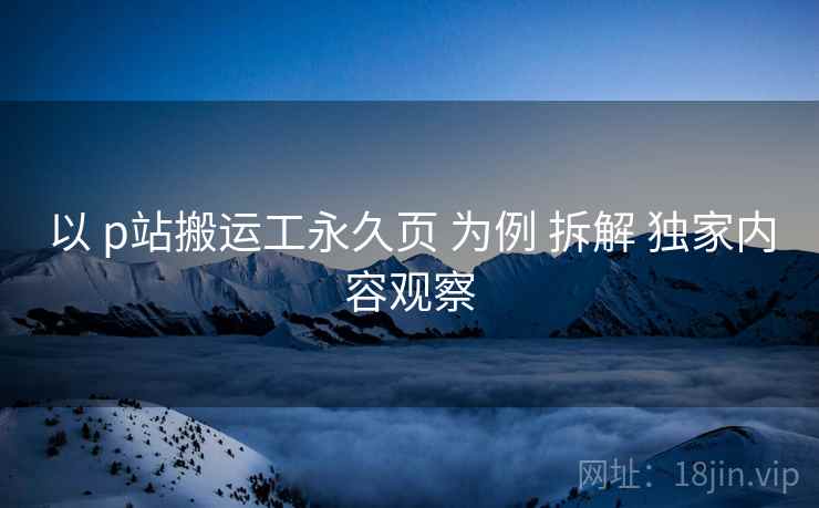 以 p站搬运工永久页 为例 拆解 独家内容观察