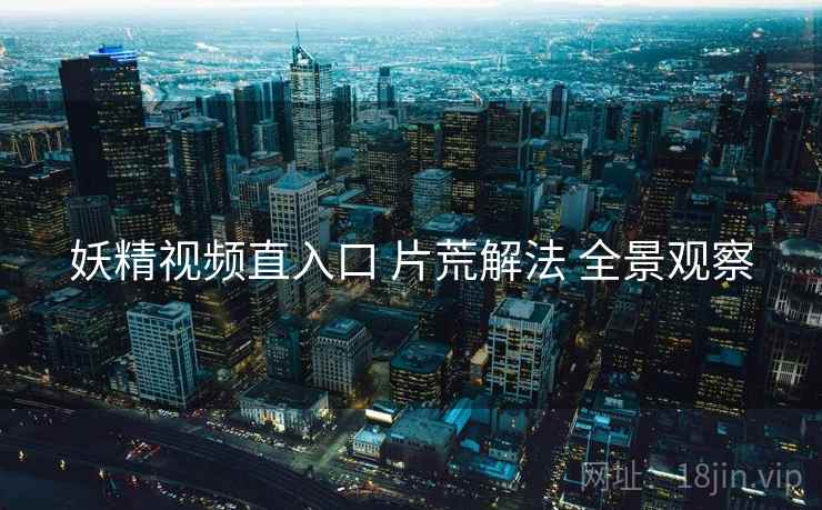 妖精视频直入口 片荒解法 全景观察