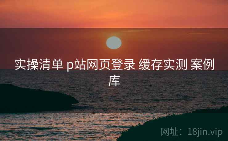 实操清单 p站网页登录 缓存实测 案例库